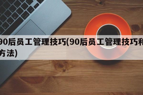 90后员工管理技巧(90后员工管理技巧和方法)